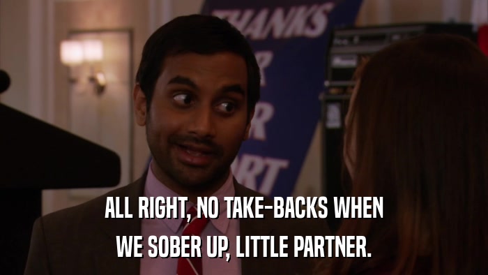 ALL RIGHT, NO TAKE-BACKS WHEN WE SOBER UP, LITTLE PARTNER. 