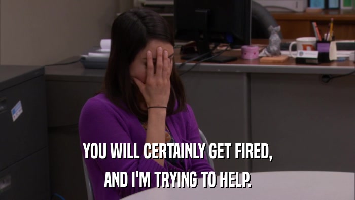 YOU WILL CERTAINLY GET FIRED, AND I'M TRYING TO HELP. 