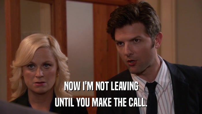 NOW I'M NOT LEAVING UNTIL YOU MAKE THE CALL. 