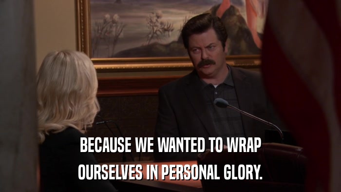BECAUSE WE WANTED TO WRAP OURSELVES IN PERSONAL GLORY. 
