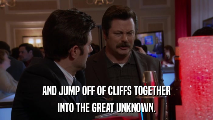 AND JUMP OFF OF CLIFFS TOGETHER INTO THE GREAT UNKNOWN. 