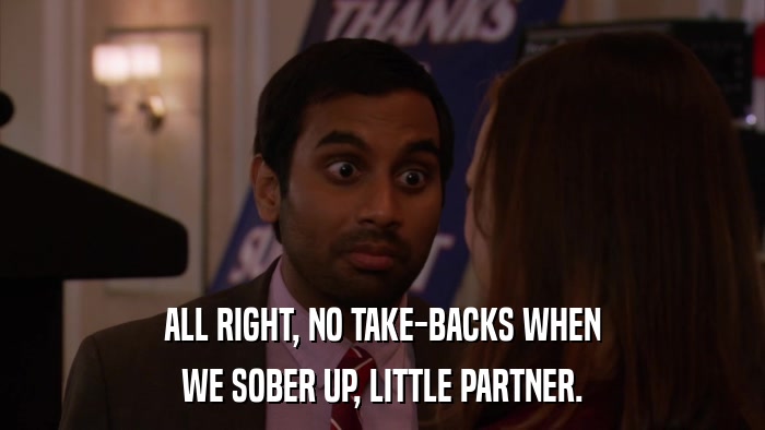 ALL RIGHT, NO TAKE-BACKS WHEN WE SOBER UP, LITTLE PARTNER. 