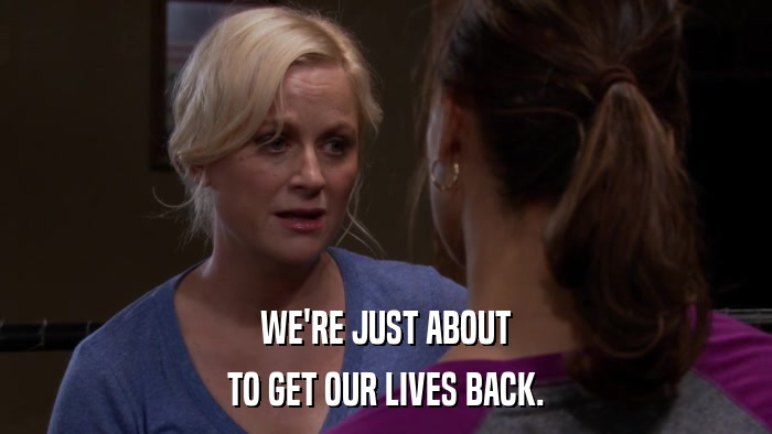 WE'RE JUST ABOUT TO GET OUR LIVES BACK. 