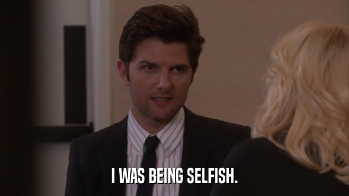 I WAS BEING SELFISH.  