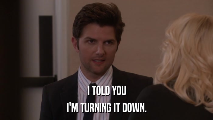 I TOLD YOU I'M TURNING IT DOWN. 