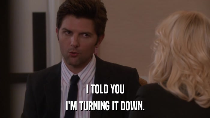 I TOLD YOU I'M TURNING IT DOWN. 