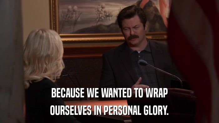BECAUSE WE WANTED TO WRAP OURSELVES IN PERSONAL GLORY. 