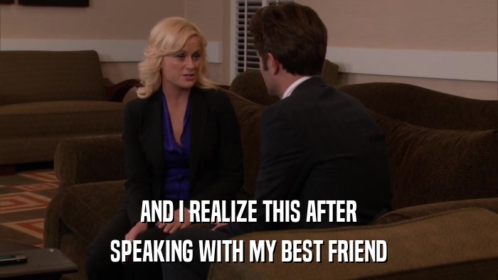 AND I REALIZE THIS AFTER SPEAKING WITH MY BEST FRIEND 