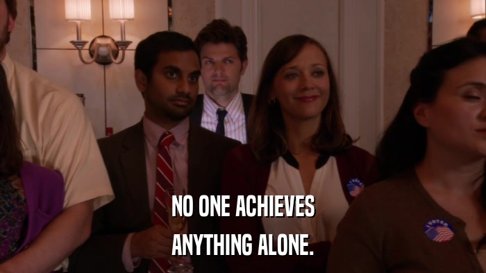 NO ONE ACHIEVES ANYTHING ALONE. 