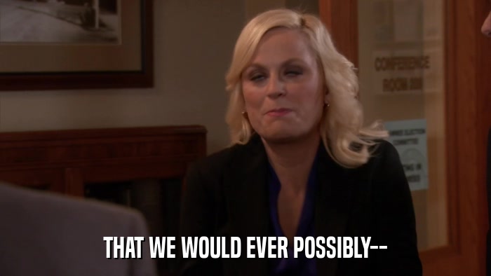 THAT WE WOULD EVER POSSIBLY--  