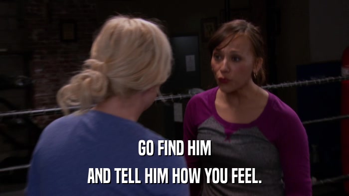 GO FIND HIM AND TELL HIM HOW YOU FEEL. 