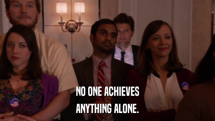 NO ONE ACHIEVES ANYTHING ALONE. 