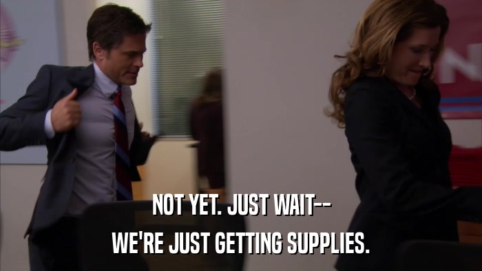 NOT YET. JUST WAIT-- WE'RE JUST GETTING SUPPLIES. 