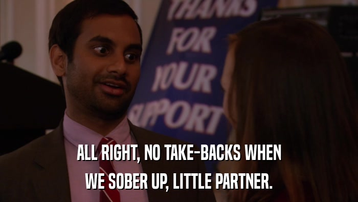 ALL RIGHT, NO TAKE-BACKS WHEN WE SOBER UP, LITTLE PARTNER. 