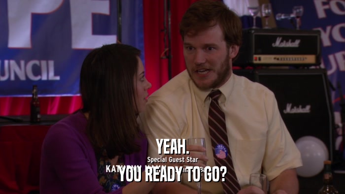YEAH. YOU READY TO GO? 
