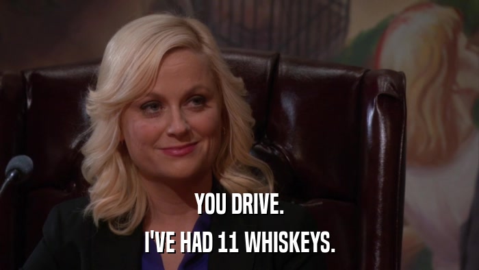 YOU DRIVE. I'VE HAD 11 WHISKEYS. 