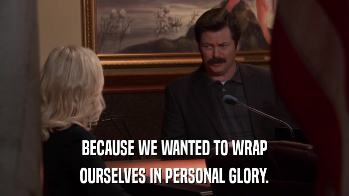 BECAUSE WE WANTED TO WRAP OURSELVES IN PERSONAL GLORY. 