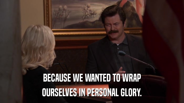 BECAUSE WE WANTED TO WRAP OURSELVES IN PERSONAL GLORY. 