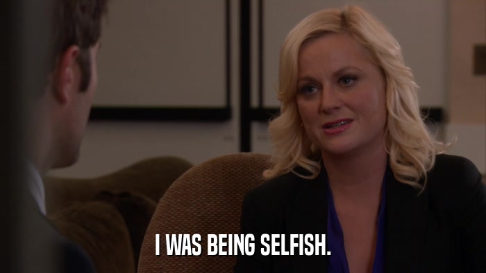 I WAS BEING SELFISH.  