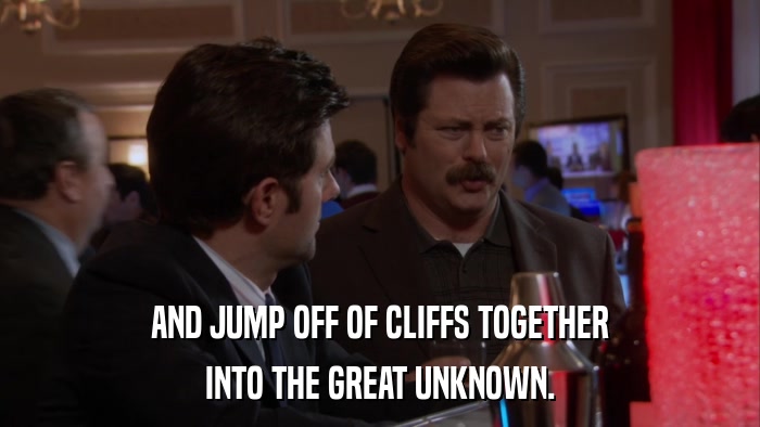 AND JUMP OFF OF CLIFFS TOGETHER INTO THE GREAT UNKNOWN. 