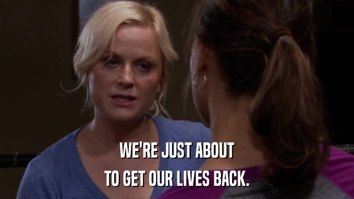 WE'RE JUST ABOUT TO GET OUR LIVES BACK. 