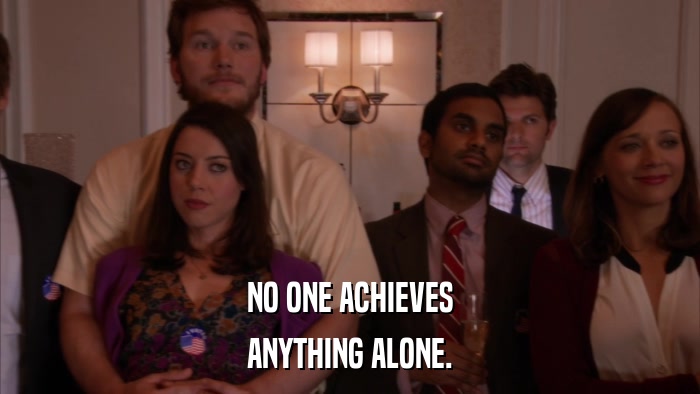 NO ONE ACHIEVES ANYTHING ALONE. 