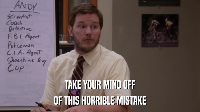 TAKE YOUR MIND OFF OF THIS HORRIBLE MISTAKE 
