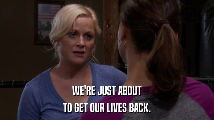 WE'RE JUST ABOUT TO GET OUR LIVES BACK. 