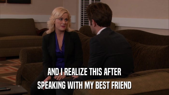 AND I REALIZE THIS AFTER SPEAKING WITH MY BEST FRIEND 