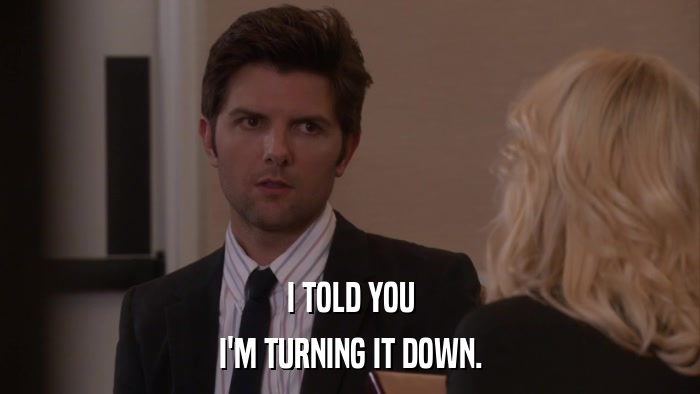 I TOLD YOU I'M TURNING IT DOWN. 
