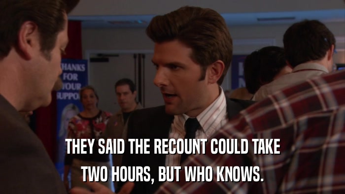 THEY SAID THE RECOUNT COULD TAKE TWO HOURS, BUT WHO KNOWS. 