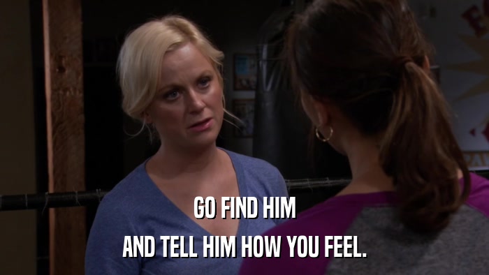 GO FIND HIM AND TELL HIM HOW YOU FEEL. 