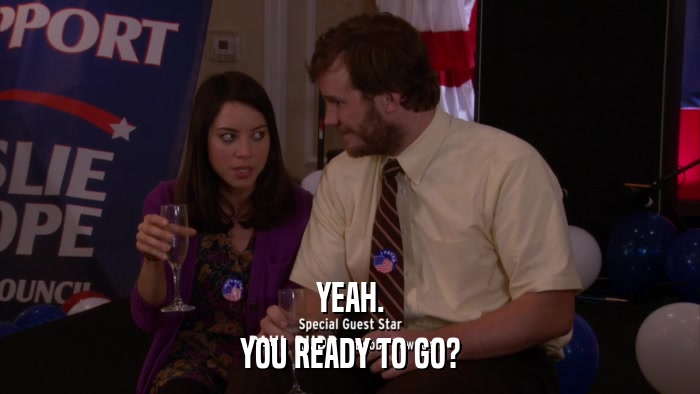 YEAH. YOU READY TO GO? 