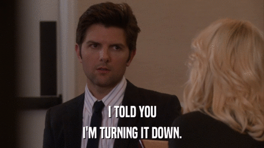 I TOLD YOU I'M TURNING IT DOWN. 