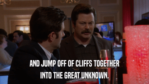 AND JUMP OFF OF CLIFFS TOGETHER INTO THE GREAT UNKNOWN. 