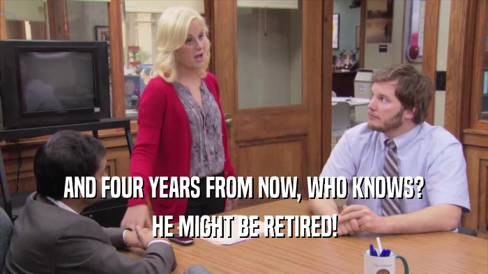 AND FOUR YEARS FROM NOW, WHO KNOWS? HE MIGHT BE RETIRED! 