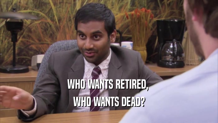 WHO WANTS RETIRED,  WHO WANTS DEAD? 