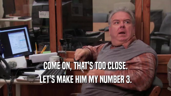 COME ON, THAT'S TOO CLOSE. LET'S MAKE HIM MY NUMBER 3. 