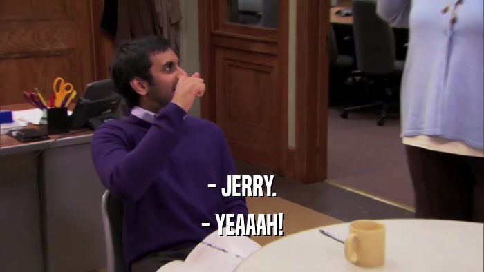 - JERRY.
 - YEAAAH!
 