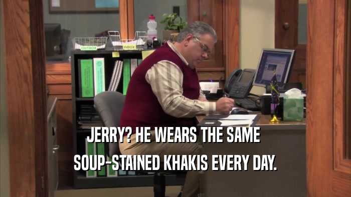 JERRY? HE WEARS THE SAME  SOUP-STAINED KHAKIS EVERY DAY. 