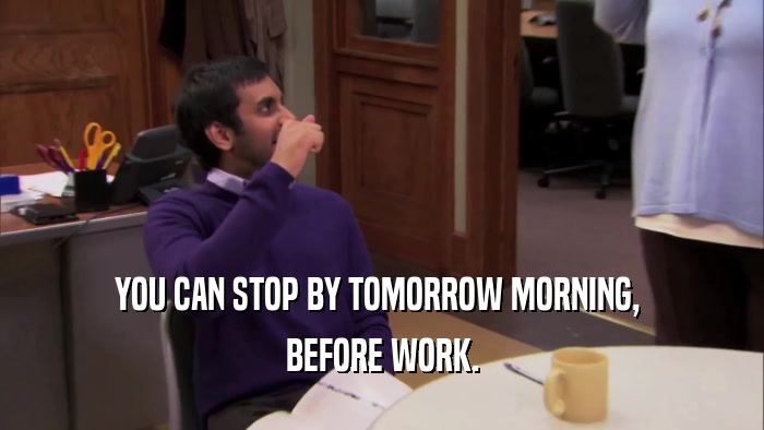 YOU CAN STOP BY TOMORROW MORNING,  BEFORE WORK. 