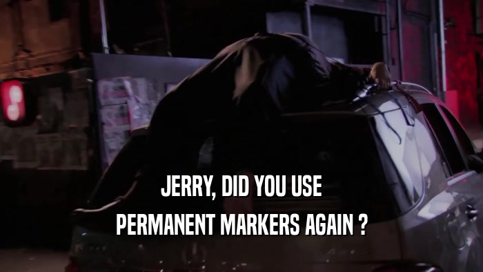 JERRY, DID YOU USE PERMANENT MARKERS AGAIN ? 