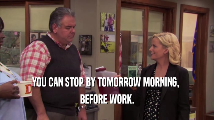 YOU CAN STOP BY TOMORROW MORNING,  BEFORE WORK. 