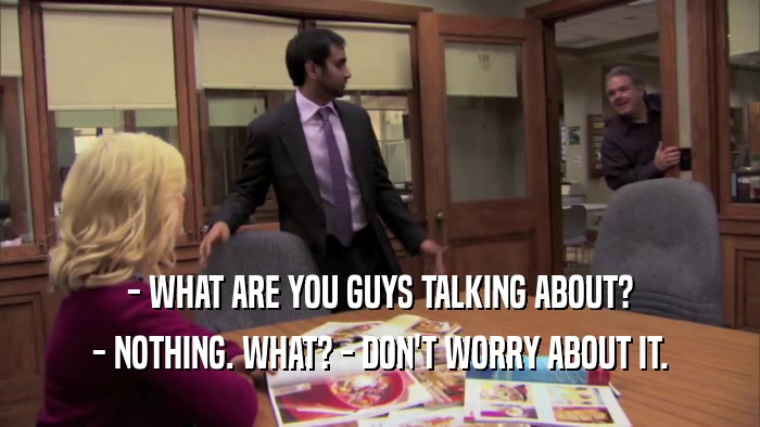 - WHAT ARE YOU GUYS TALKING ABOUT? - NOTHING. WHAT? - DON'T WORRY ABOUT IT. 