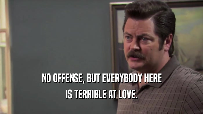 NO OFFENSE, BUT EVERYBODY HERE IS TERRIBLE AT LOVE. 