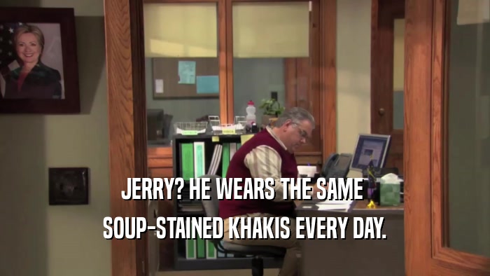 JERRY? HE WEARS THE SAME  SOUP-STAINED KHAKIS EVERY DAY. 