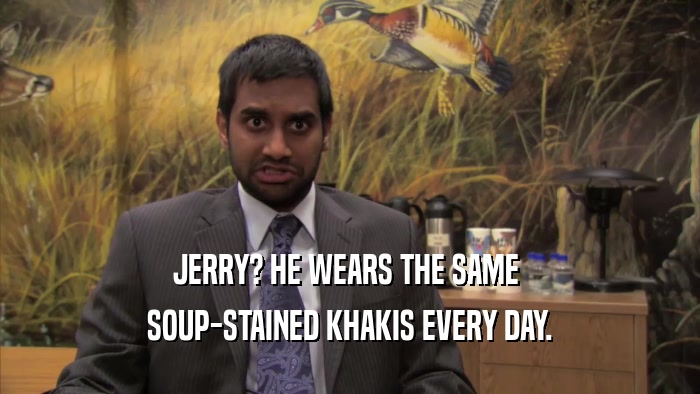 JERRY? HE WEARS THE SAME  SOUP-STAINED KHAKIS EVERY DAY. 