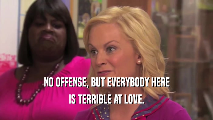 NO OFFENSE, BUT EVERYBODY HERE IS TERRIBLE AT LOVE. 