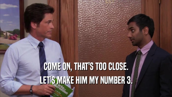 COME ON, THAT'S TOO CLOSE. LET'S MAKE HIM MY NUMBER 3. 