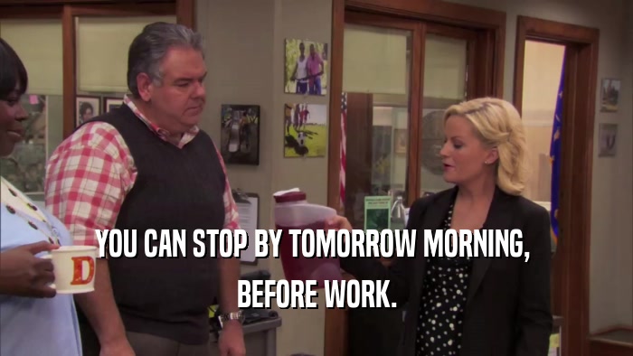 YOU CAN STOP BY TOMORROW MORNING,  BEFORE WORK. 